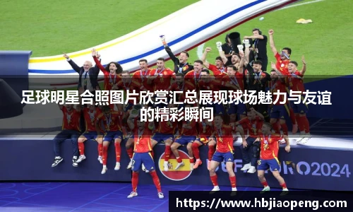 足球明星合照图片欣赏汇总展现球场魅力与友谊的精彩瞬间